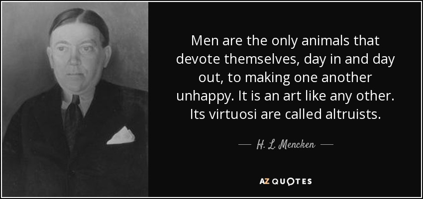 Men are the only animals that devote themselves, day in and day out, to making one another unhappy. It is an art like any other. Its virtuosi are called altruists. - H. L. Mencken