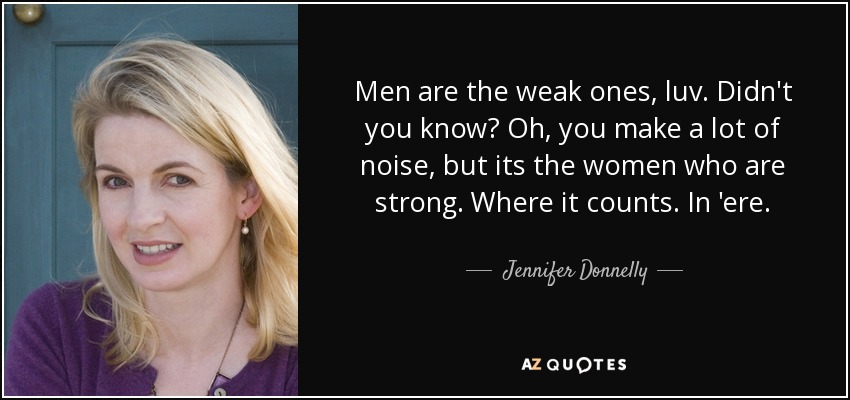 Men are the weak ones, luv. Didn't you know? Oh, you make a lot of noise, but its the women who are strong. Where it counts. In 'ere. - Jennifer Donnelly