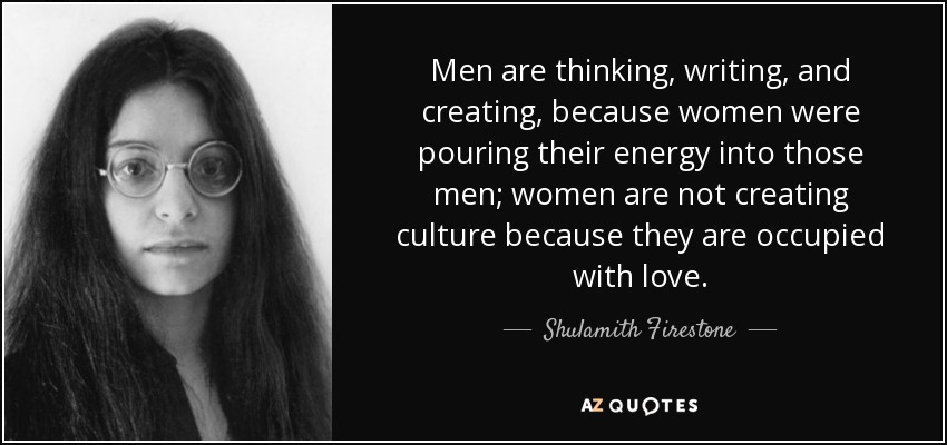 Men are thinking, writing, and creating, because women were pouring their energy into those men; women are not creating culture because they are occupied with love. - Shulamith Firestone