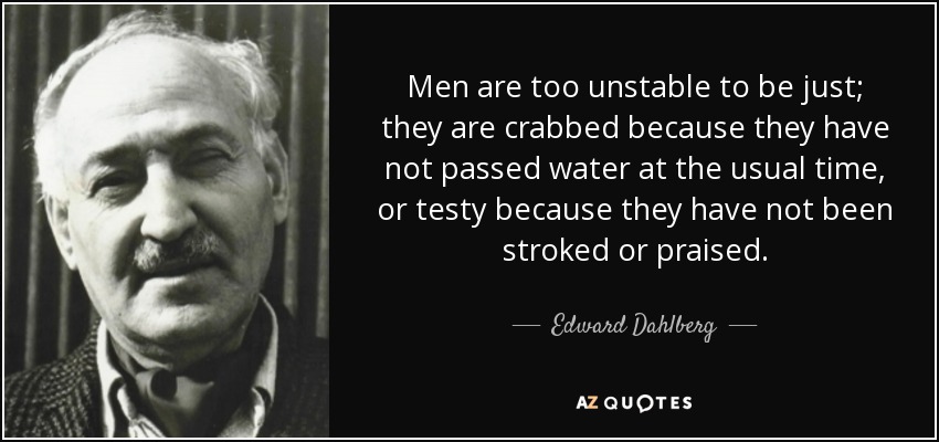 Men are too unstable to be just; they are crabbed because they have not passed water at the usual time, or testy because they have not been stroked or praised. - Edward Dahlberg