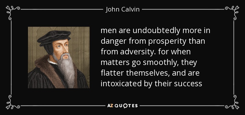 men are undoubtedly more in danger from prosperity than from adversity. for when matters go smoothly, they flatter themselves, and are intoxicated by their success - John Calvin