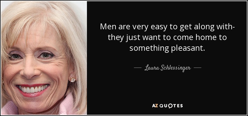 Men are very easy to get along with- they just want to come home to something pleasant. - Laura Schlessinger