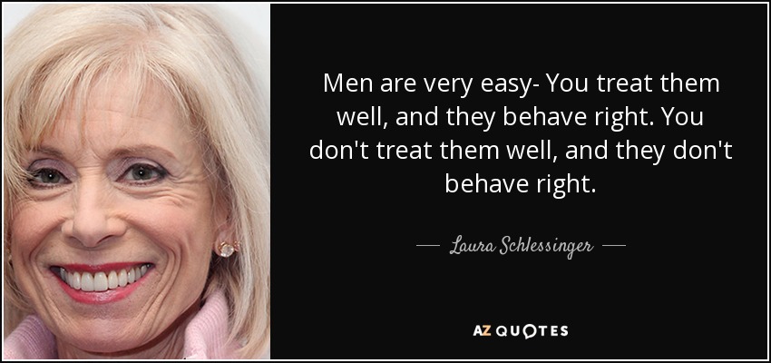 Men are very easy- You treat them well, and they behave right. You don't treat them well, and they don't behave right. - Laura Schlessinger