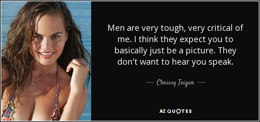 Men are very tough, very critical of me. I think they expect you to basically just be a picture. They don't want to hear you speak. - Chrissy Teigen