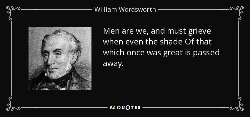 Men are we, and must grieve when even the shade Of that which once was great is passed away. - William Wordsworth