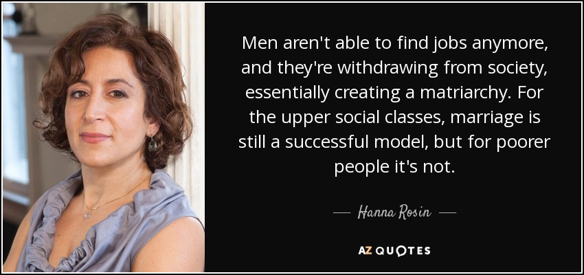 Men aren't able to find jobs anymore, and they're withdrawing from society, essentially creating a matriarchy. For the upper social classes, marriage is still a successful model, but for poorer people it's not. - Hanna Rosin