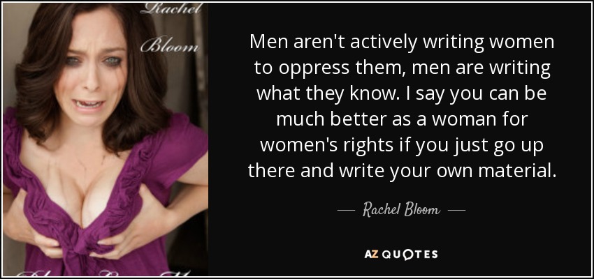 Men aren't actively writing women to oppress them, men are writing what they know. I say you can be much better as a woman for women's rights if you just go up there and write your own material. - Rachel Bloom
