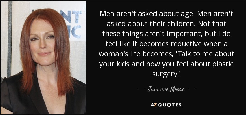 Men aren't asked about age. Men aren't asked about their children. Not that these things aren't important, but I do feel like it becomes reductive when a woman's life becomes, 'Talk to me about your kids and how you feel about plastic surgery.' - Julianne Moore