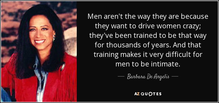 Men aren't the way they are because they want to drive women crazy; they've been trained to be that way for thousands of years. And that training makes it very difficult for men to be intimate. - Barbara De Angelis