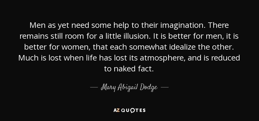 Men as yet need some help to their imagination. There remains still room for a little illusion. It is better for men, it is better for women, that each somewhat idealize the other. Much is lost when life has lost its atmosphere, and is reduced to naked fact. - Mary Abigail Dodge