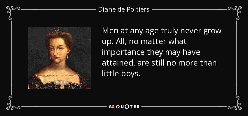 Men at any age truly never grow up. All, no matter what importance they may have attained, are still no more than little boys. - Diane de Poitiers