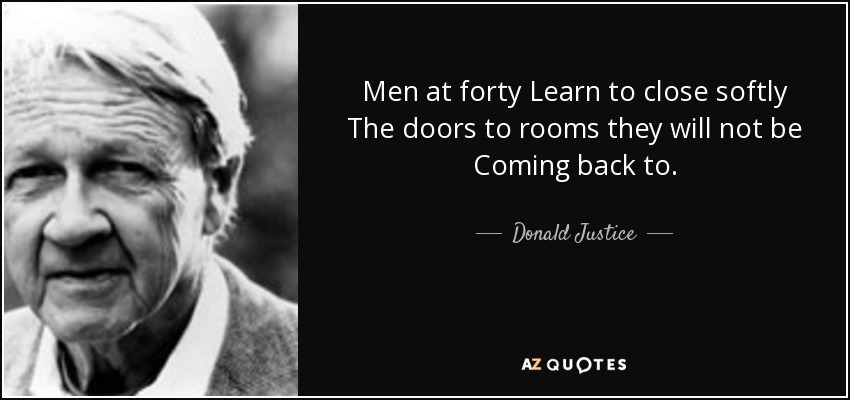 Men at forty Learn to close softly The doors to rooms they will not be Coming back to. - Donald Justice