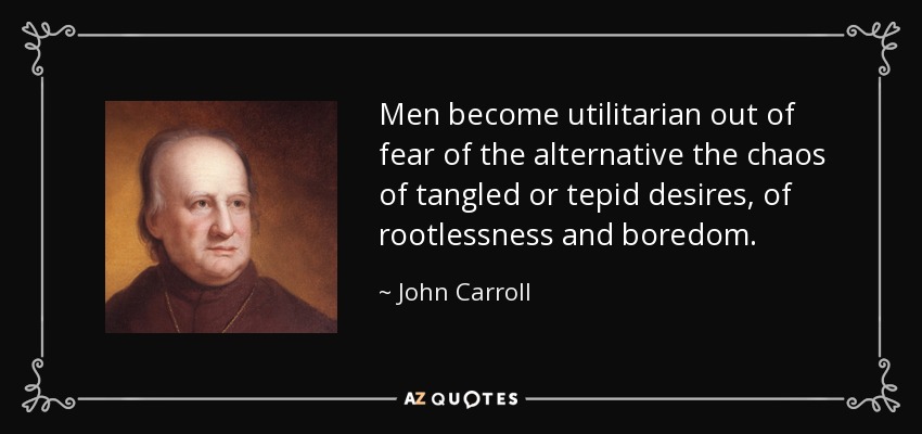 Men become utilitarian out of fear of the alternative the chaos of tangled or tepid desires, of rootlessness and boredom. - John Carroll