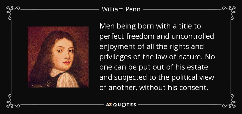 Men Being Born With A Title To Perfect Freedom And Uncontrolled Enjoyment Of All The Rights And Privileges Of The Law Of Nature. No One Can Be Put Out Of His Estate And Subjected To The Political View Of Another, Without His Consent. - William Penn