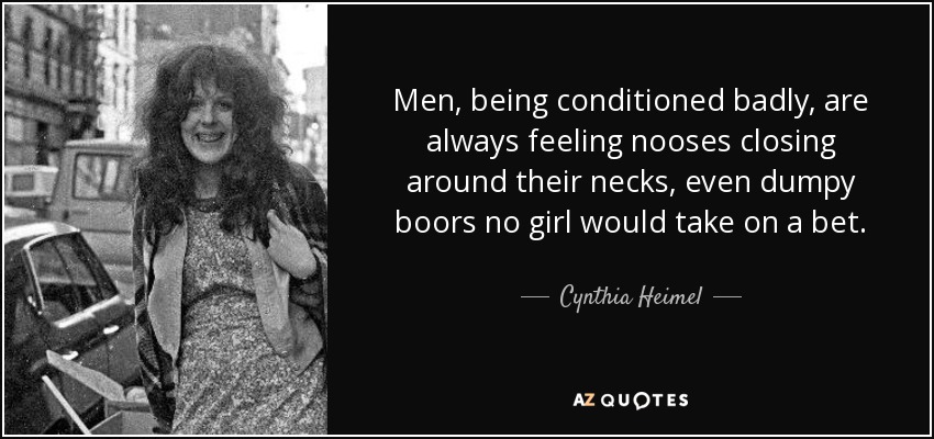 Men, being conditioned badly, are always feeling nooses closing around their necks, even dumpy boors no girl would take on a bet. - Cynthia Heimel
