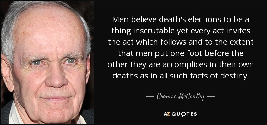 Men believe death's elections to be a thing inscrutable yet every act invites the act which follows and to the extent that men put one foot before the other they are accomplices in their own deaths as in all such facts of destiny. - Cormac McCarthy