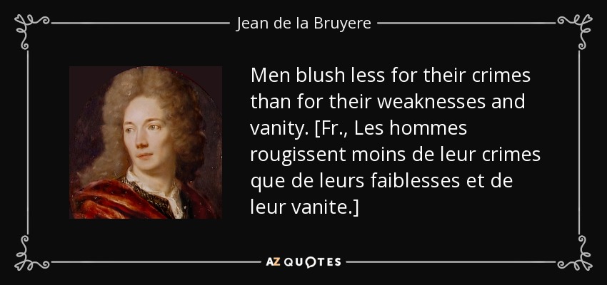 Men blush less for their crimes than for their weaknesses and vanity. [Fr., Les hommes rougissent moins de leur crimes que de leurs faiblesses et de leur vanite.] - Jean de la Bruyere