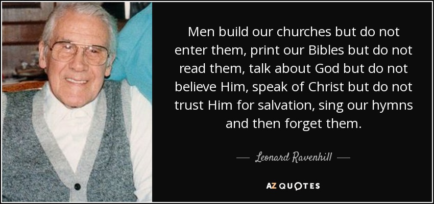Men build our churches but do not enter them, print our Bibles but do not read them, talk about God but do not believe Him, speak of Christ but do not trust Him for salvation, sing our hymns and then forget them. - Leonard Ravenhill
