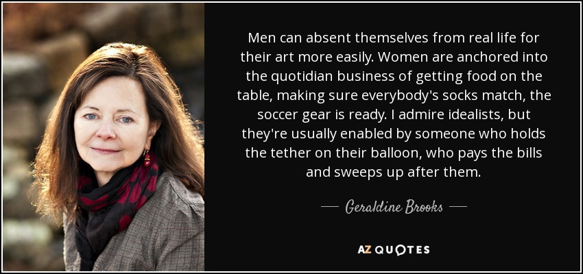 Men can absent themselves from real life for their art more easily. Women are anchored into the quotidian business of getting food on the table, making sure everybody's socks match, the soccer gear is ready. I admire idealists, but they're usually enabled by someone who holds the tether on their balloon, who pays the bills and sweeps up after them. - Geraldine Brooks
