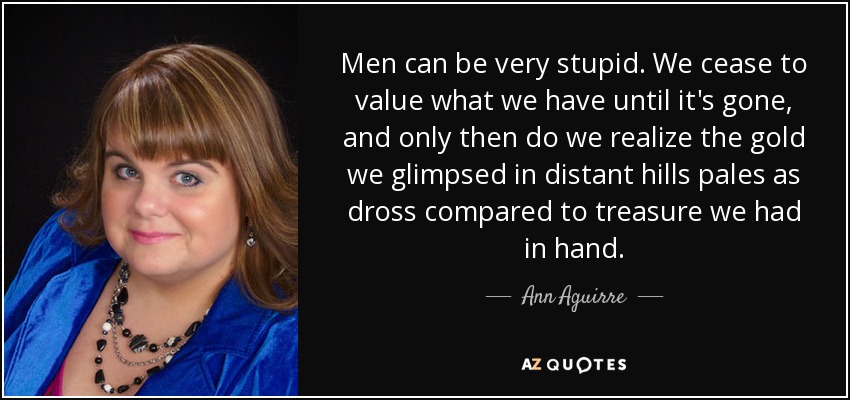 Men can be very stupid. We cease to value what we have until it's gone, and only then do we realize the gold we glimpsed in distant hills pales as dross compared to treasure we had in hand. - Ann Aguirre