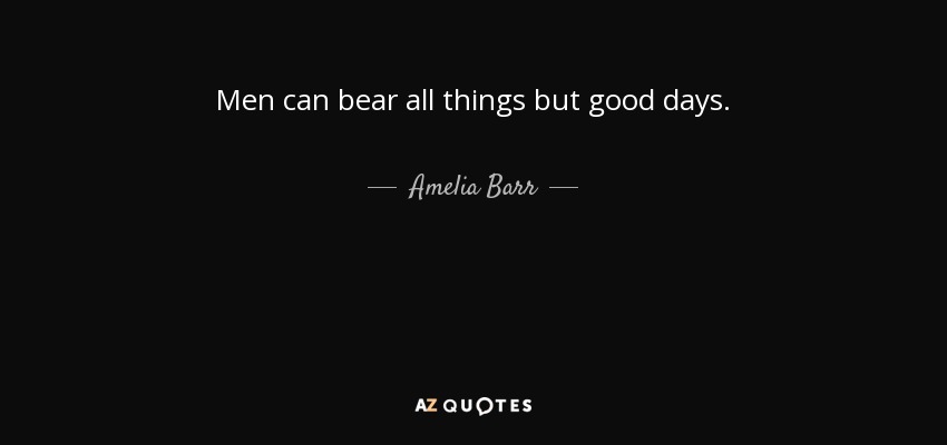 Men can bear all things but good days. - Amelia Barr