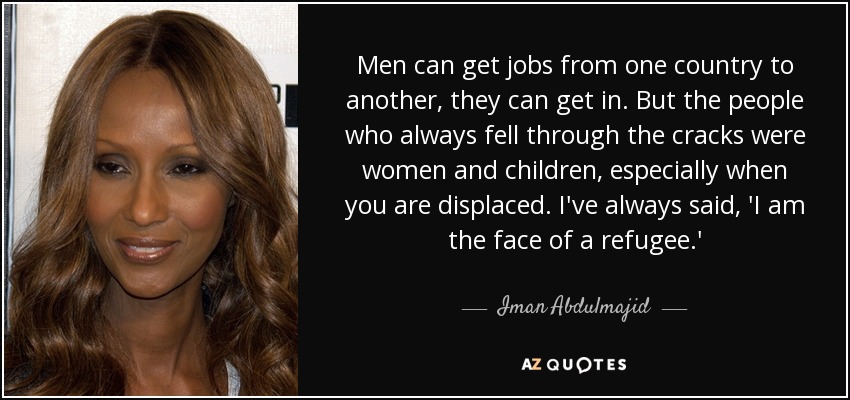 Men can get jobs from one country to another, they can get in. But the people who always fell through the cracks were women and children, especially when you are displaced. I've always said, 'I am the face of a refugee.' - Iman Abdulmajid