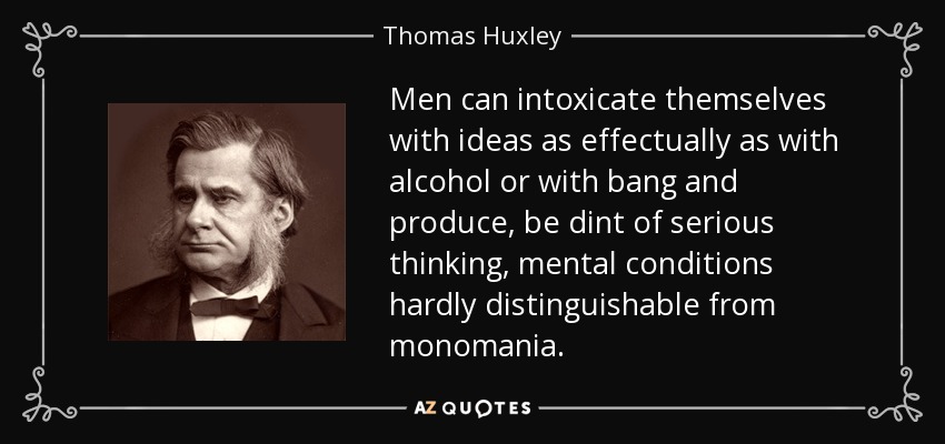 Men can intoxicate themselves with ideas as effectually as with alcohol or with bang and produce, be dint of serious thinking, mental conditions hardly distinguishable from monomania. - Thomas Huxley