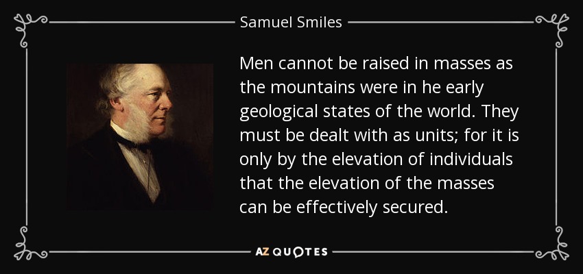 Men cannot be raised in masses as the mountains were in he early geological states of the world. They must be dealt with as units; for it is only by the elevation of individuals that the elevation of the masses can be effectively secured. - Samuel Smiles
