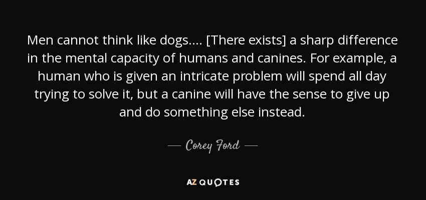 Men cannot think like dogs.... [There exists] a sharp difference in the mental capacity of humans and canines. For example, a human who is given an intricate problem will spend all day trying to solve it, but a canine will have the sense to give up and do something else instead. - Corey Ford