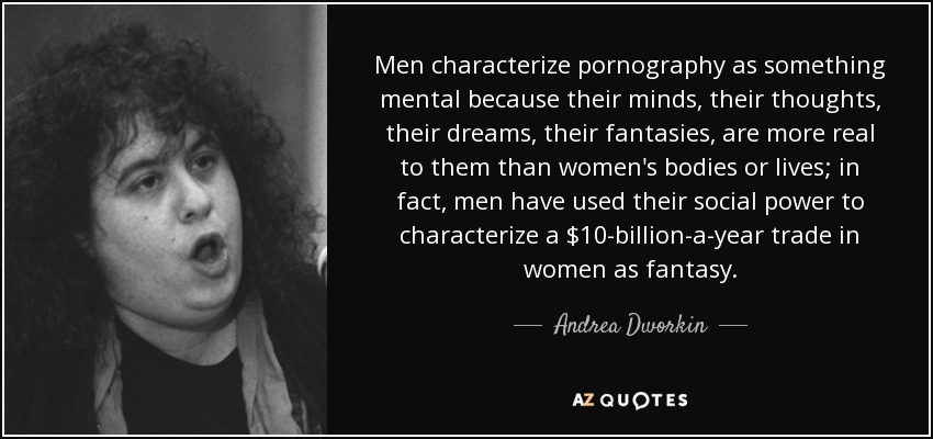 Men characterize pornography as something mental because their minds, their thoughts, their dreams, their fantasies, are more real to them than women's bodies or lives; in fact, men have used their social power to characterize a $10-billion-a-year trade in women as fantasy. - Andrea Dworkin