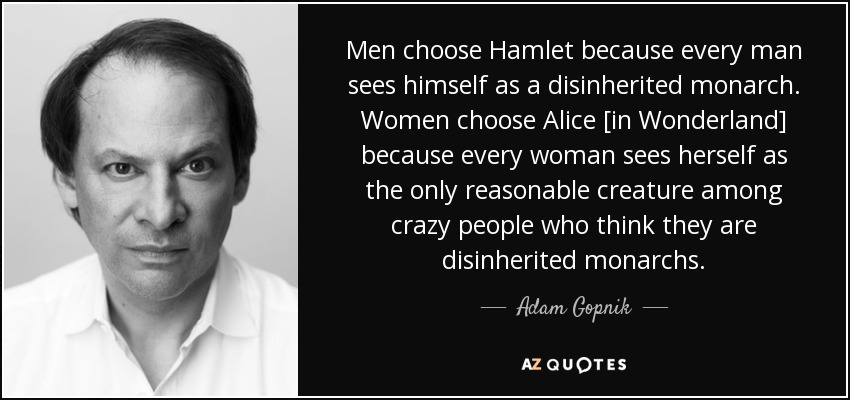 Men choose Hamlet because every man sees himself as a disinherited monarch. Women choose Alice [in Wonderland] because every woman sees herself as the only reasonable creature among crazy people who think they are disinherited monarchs. - Adam Gopnik