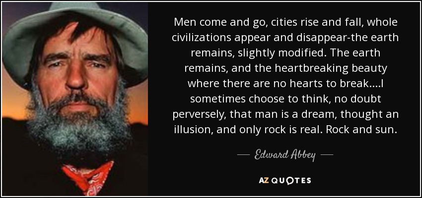 Men come and go, cities rise and fall, whole civilizations appear and disappear-the earth remains, slightly modified. The earth remains, and the heartbreaking beauty where there are no hearts to break....I sometimes choose to think, no doubt perversely, that man is a dream, thought an illusion, and only rock is real. Rock and sun. - Edward Abbey