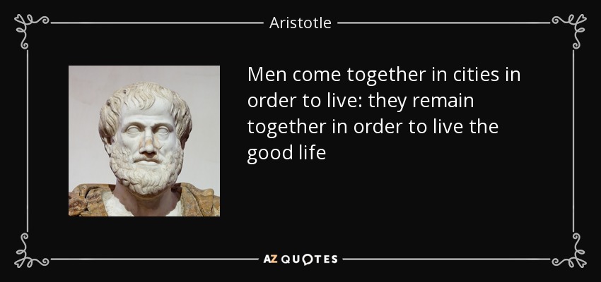 Men come together in cities in order to live: they remain together in order to live the good life - Aristotle