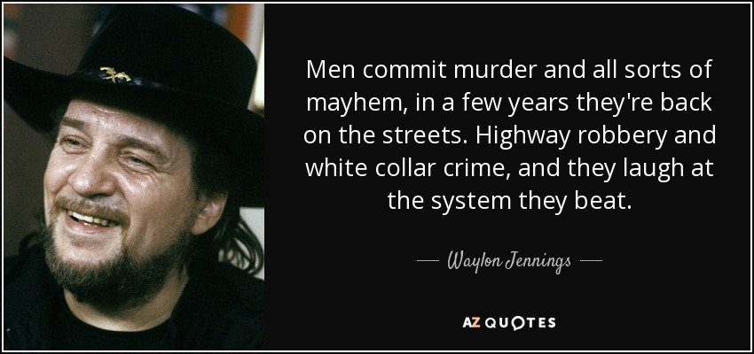 Men commit murder and all sorts of mayhem, in a few years they're back on the streets. Highway robbery and white collar crime, and they laugh at the system they beat. - Waylon Jennings