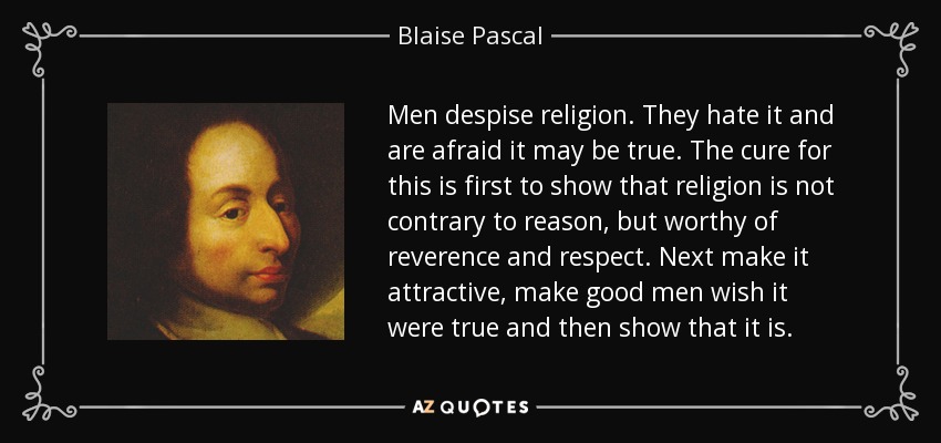 Men despise religion. They hate it and are afraid it may be true. The cure for this is first to show that religion is not contrary to reason, but worthy of reverence and respect. Next make it attractive, make good men wish it were true and then show that it is. - Blaise Pascal