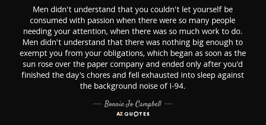 Men didn't understand that you couldn't let yourself be consumed with passion when there were so many people needing your attention, when there was so much work to do. Men didn't understand that there was nothing big enough to exempt you from your obligations, which began as soon as the sun rose over the paper company and ended only after you'd finished the day's chores and fell exhausted into sleep against the background noise of I-94. - Bonnie Jo Campbell