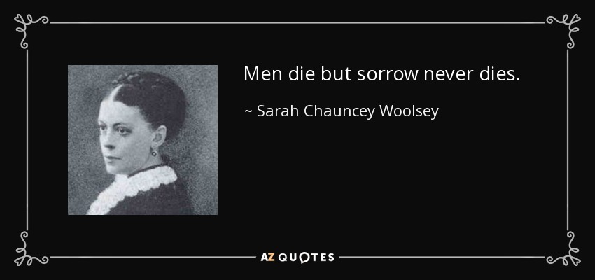 Men die but sorrow never dies. - Sarah Chauncey Woolsey