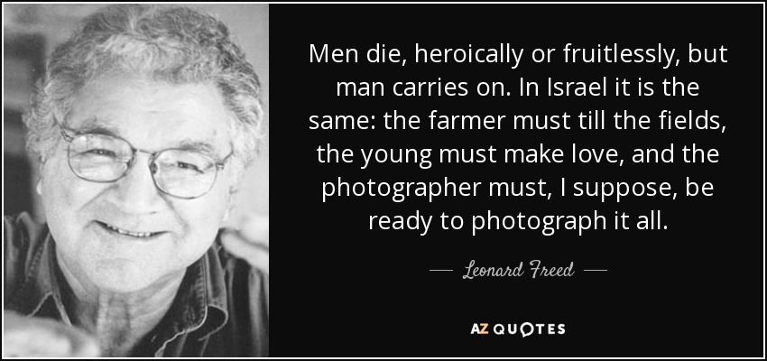Men die, heroically or fruitlessly, but man carries on. In Israel it is the same: the farmer must till the fields, the young must make love, and the photographer must, I suppose, be ready to photograph it all. - Leonard Freed