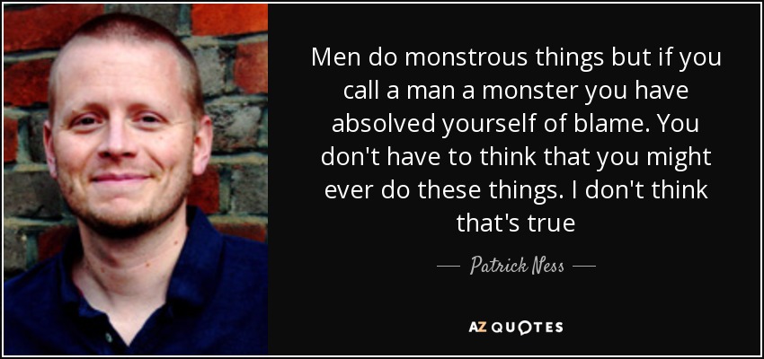 Men do monstrous things but if you call a man a monster you have absolved yourself of blame. You don't have to think that you might ever do these things. I don't think that's true - Patrick Ness