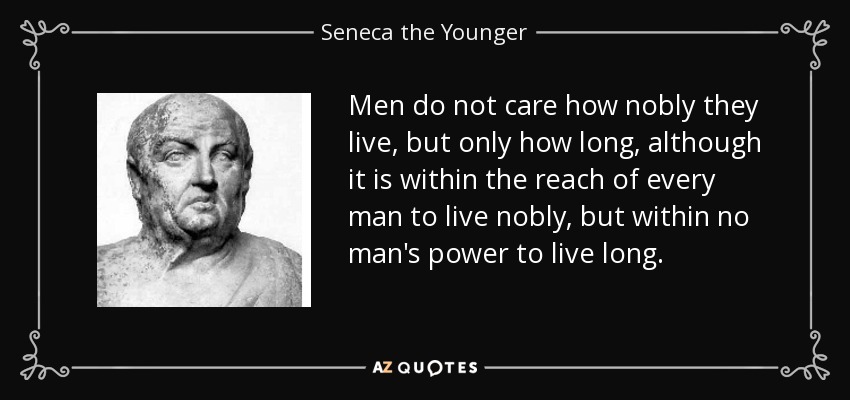 Men do not care how nobly they live, but only how long, although it is within the reach of every man to live nobly, but within no man's power to live long. - Seneca the Younger
