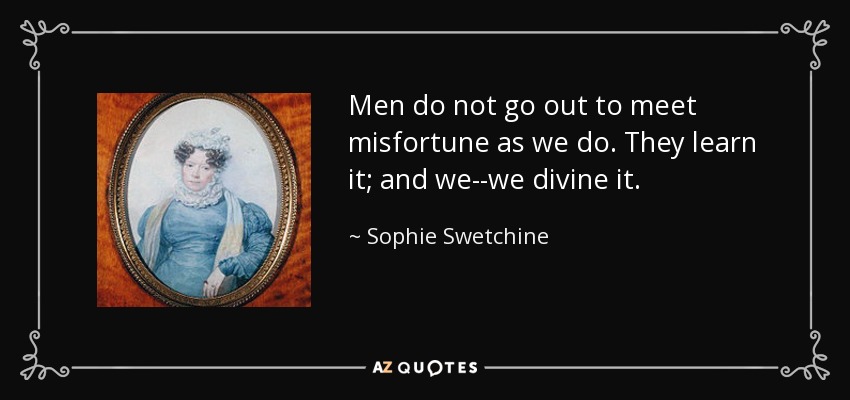 Men do not go out to meet misfortune as we do. They learn it; and we--we divine it. - Sophie Swetchine