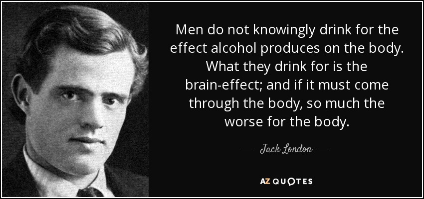 Men do not knowingly drink for the effect alcohol produces on the body. What they drink for is the brain-effect; and if it must come through the body, so much the worse for the body. - Jack London