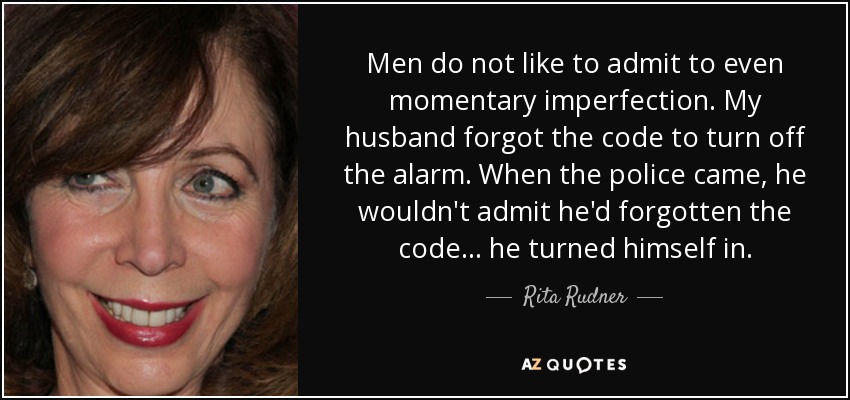 Men do not like to admit to even momentary imperfection. My husband forgot the code to turn off the alarm. When the police came, he wouldn't admit he'd forgotten the code... he turned himself in. - Rita Rudner