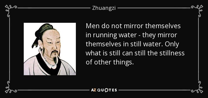 Men do not mirror themselves in running water - they mirror themselves in still water. Only what is still can still the stillness of other things. - Zhuangzi