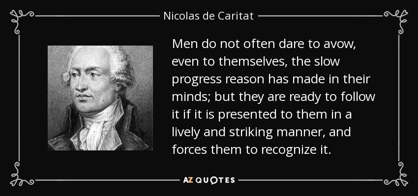Men do not often dare to avow, even to themselves, the slow progress reason has made in their minds; but they are ready to follow it if it is presented to them in a lively and striking manner, and forces them to recognize it. - Nicolas de Caritat, marquis de Condorcet