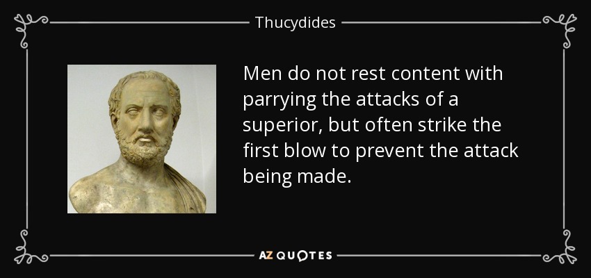 Men do not rest content with parrying the attacks of a superior, but often strike the first blow to prevent the attack being made. - Thucydides