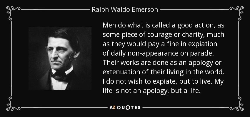 Men do what is called a good action, as some piece of courage or charity, much as they would pay a fine in expiation of daily non-appearance on parade. Their works are done as an apology or extenuation of their living in the world. I do not wish to expiate, but to live. My life is not an apology, but a life. - Ralph Waldo Emerson