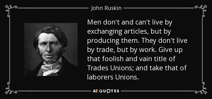 Men don't and can't live by exchanging articles, but by producing them. They don't live by trade, but by work. Give up that foolish and vain title of Trades Unions; and take that of laborers Unions. - John Ruskin