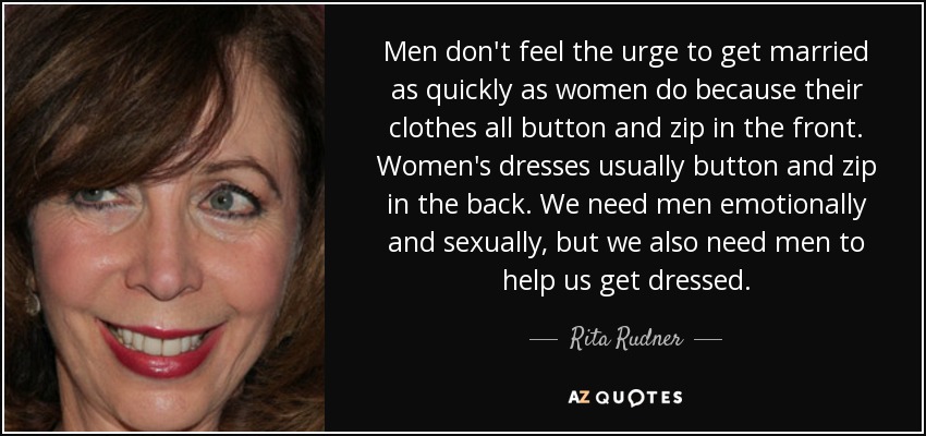 Men don't feel the urge to get married as quickly as women do because their clothes all button and zip in the front. Women's dresses usually button and zip in the back. We need men emotionally and sexually, but we also need men to help us get dressed. - Rita Rudner