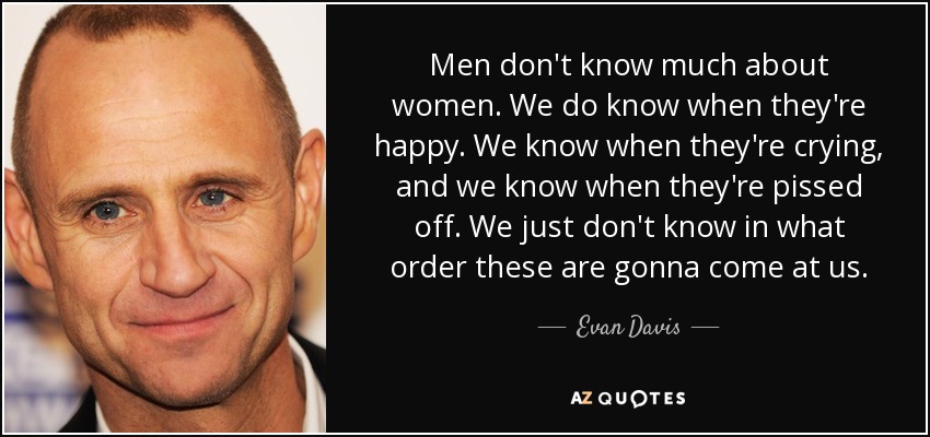 Men don't know much about women. We do know when they're happy. We know when they're crying, and we know when they're pissed off. We just don't know in what order these are gonna come at us. - Evan Davis